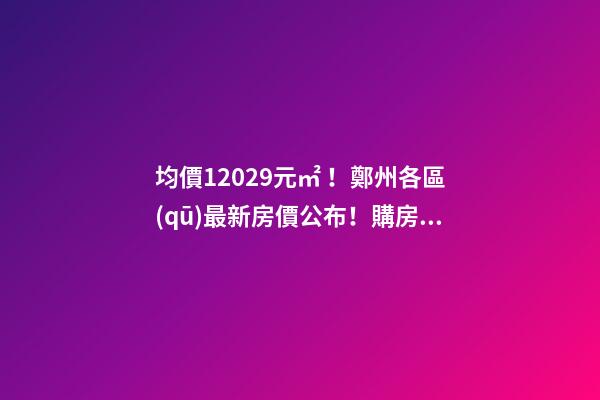 均價12029元/㎡！鄭州各區(qū)最新房價公布！購房前需要注意哪些事？